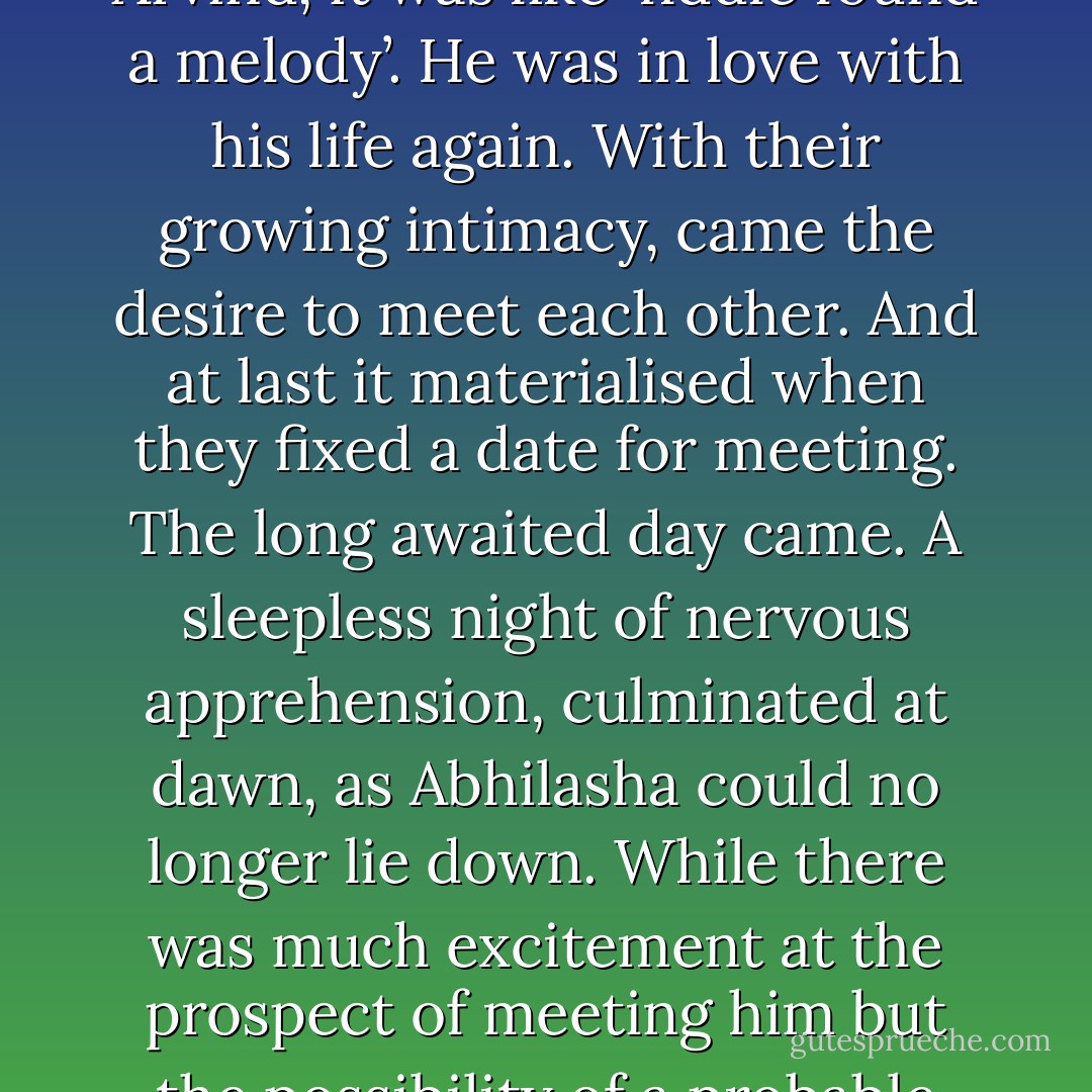 It was altogether a different story now. Abhilasha started coming out of the cold aloofness which had become her second nature, while for Arvind, it was like ‘fiddle found a melody’. He was in love with his life again. With their growing intimacy, came the desire to meet each other. And at last it materialised when they fixed a date for meeting. The long awaited day came. A sleepless night of nervous apprehension, culminated at dawn, as Abhilasha could no longer lie down. While there was much excitement at the prospect of meeting him but the possibility of a probable mismatch between the real Arvind and the virtual one, loomed large on her mind, making her feel nervous. - Chitralekha Paul