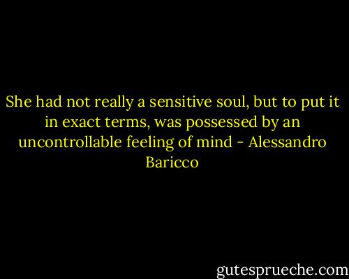 She had not really a sensitive soul, but to put it in exact terms, was possessed by an uncontrollable feeling of mind - Alessandro Baricco