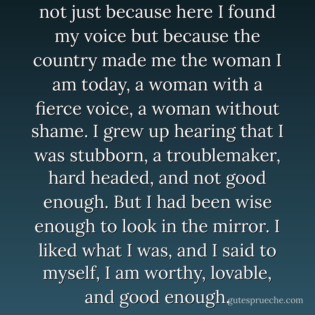 I was proud to be in America, not just because here I found my voice but because the country made me the woman I am today, a woman with a fierce voice, a woman without shame. I grew up hearing that I was stubborn, a troublemaker, hard headed, and not good enough. But I had been wise enough to look in the mirror. I liked what I was, and I said to myself, I am worthy, lovable, and good enough. - Soraya Mire