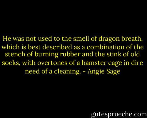 He was not used to the smell of dragon breath, which is best described as a combination of the stench of burning rubber and the stink of old socks, with overtones of a hamster cage in dire need of a cleaning. - Angie Sage