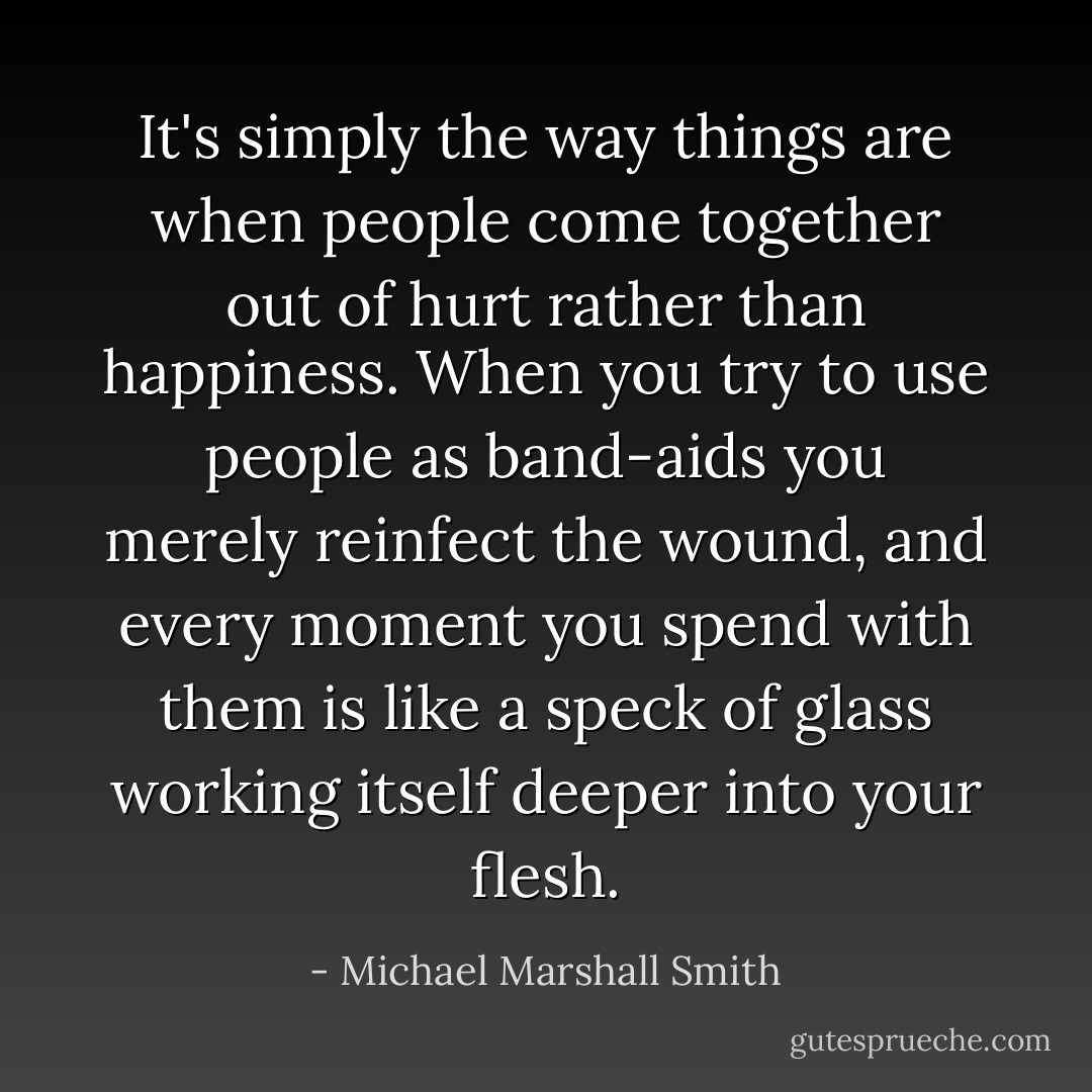 It's simply the way things are when people come together out of hurt rather than happiness. When you try to use people as band-aids you merely reinfect the wound, and every moment you spend with them is like a speck of glass working itself deeper into your flesh. - Michael Marshall Smith