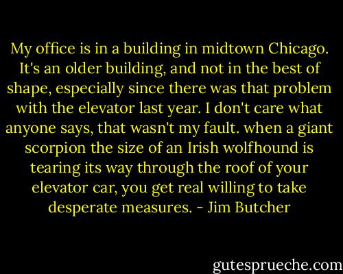 My office is in a building in midtown Chicago. It's an older building, and not in the best of shape, especially since there was that problem with the elevator last year. I don't care what anyone says, that wasn't my fault. when a giant scorpion the size of an Irish wolfhound is tearing its way through the roof of your elevator car, you get real willing to take desperate measures. - Jim Butcher