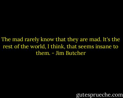 The mad rarely know that they are mad. It's the rest of the world, I think, that seems insane to them. - Jim Butcher