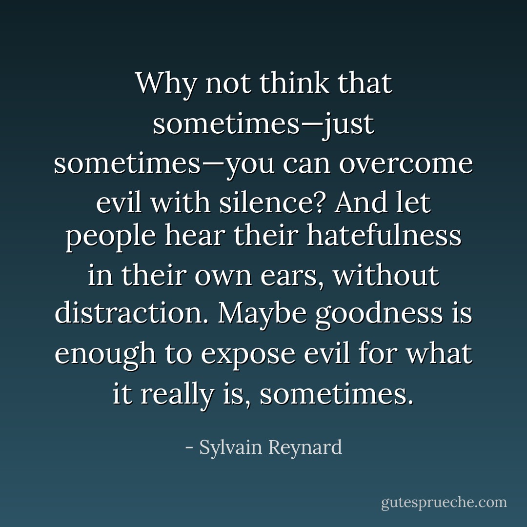 Why not think that sometimes—just sometimes—you can overcome evil with silence? And let people hear their hatefulness in their own ears, without distraction. Maybe goodness is enough to expose evil for what it really is, sometimes. - Sylvain Reynard