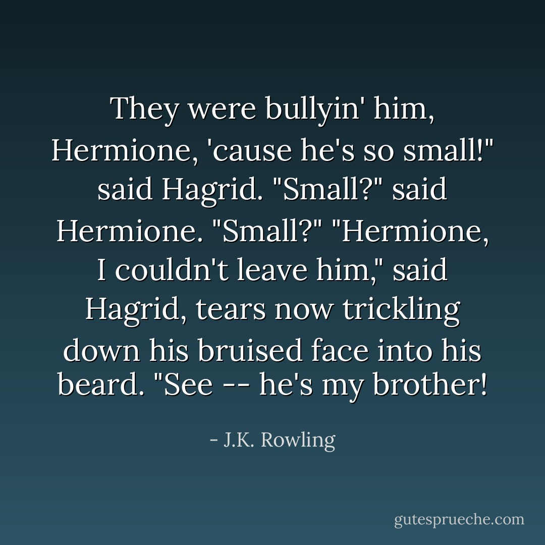 They were bullyin' him, Hermione, 'cause he's so small!" said Hagrid.<br />"Small?" said Hermione. "Small?"<br />"Hermione, I couldn't leave him," said Hagrid, tears now trickling down his bruised face into his beard. "See -- he's my brother! - J.K. Rowling