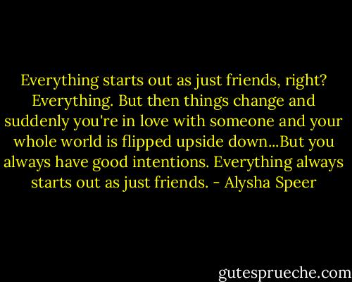 Everything starts out as just friends, right? Everything. But then things change and suddenly you're in love with someone and your whole world is flipped upside down...But you always have good intentions. Everything always starts out as just friends. - Alysha Speer