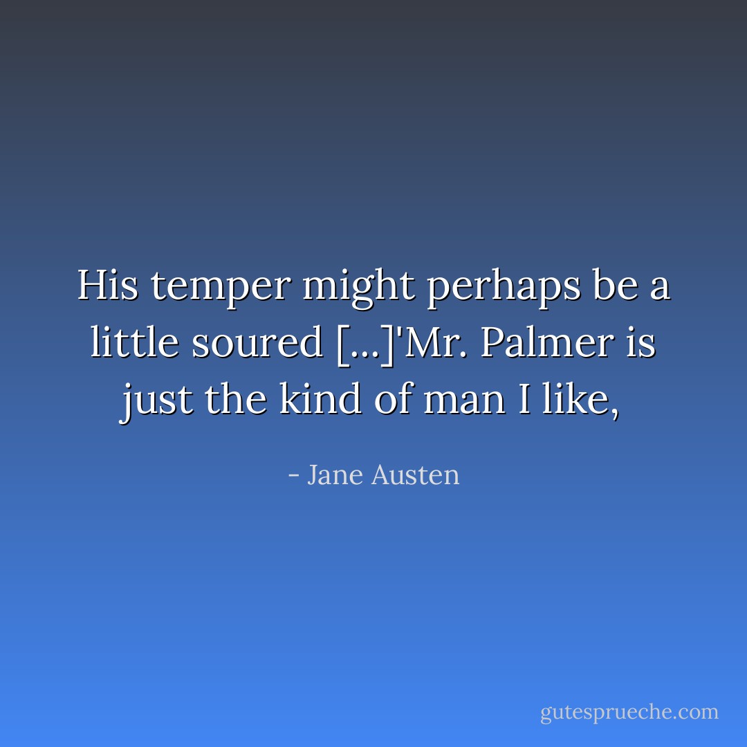 His temper might perhaps be a little soured [...]'Mr. Palmer is just the kind of man I like, - Jane Austen