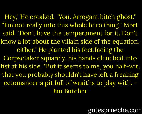 Hey," He croaked. "You. Arrogant bitch ghost."<br />"I'm not really into this whole hero thing," Mort said. "Don't have the temperament for it. Don't know a lot about the villain side of the equation, either." He planted his feet,facing the Corpsetaker squarely, his hands clenched into fist at his side.<br />"But it seems to me, you half-wit, that you probably shouldn't have left a freaking ectomancer a pit full of wraiths to play with. - Jim Butcher