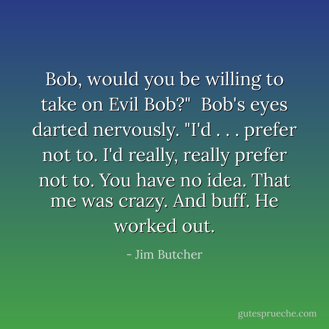 Bob, would you be willing to take on Evil Bob?"<br /><br />Bob's eyes darted nervously. "I'd . . . prefer not to. I'd really, really prefer not to. You have no idea. That me was crazy. And buff. He worked out. - Jim Butcher