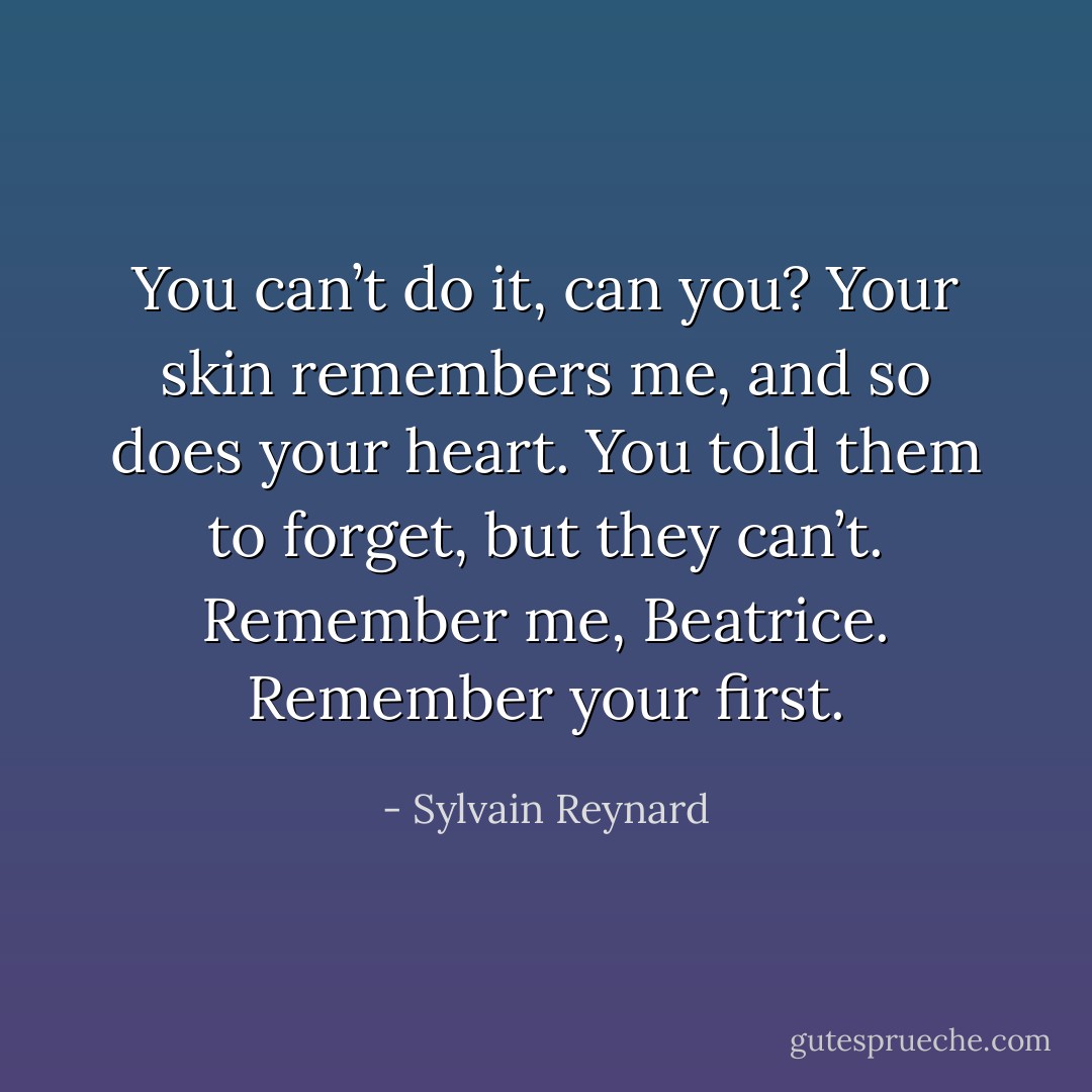 You can’t do it, can you? Your skin remembers me, and so does your heart. You told them to forget, but they can’t. Remember me, Beatrice. Remember your first. - Sylvain Reynard