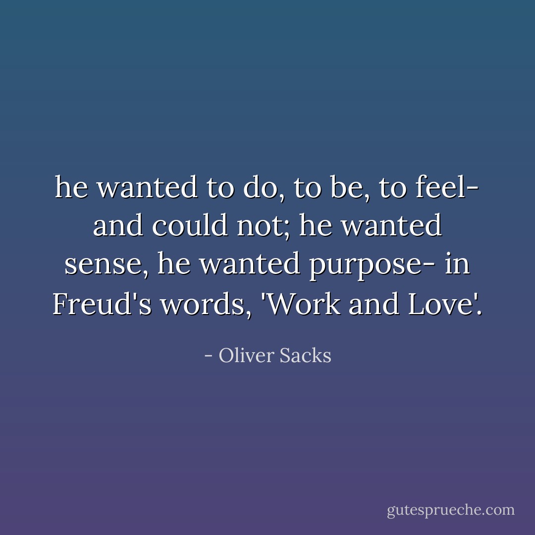 he wanted to do, to be, to feel- and could not; he wanted sense, he wanted purpose- in Freud's words, 'Work and Love'. - Oliver Sacks