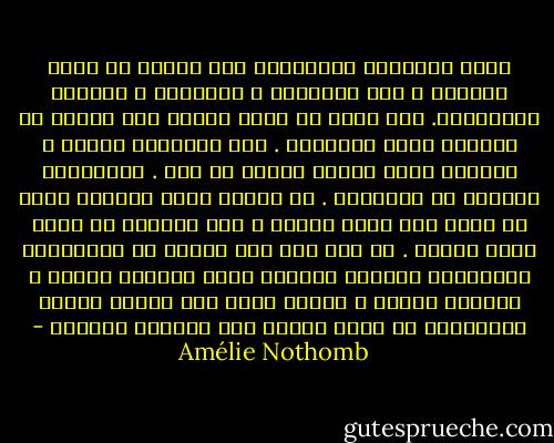 الحب بالنسبة للكثيرين أمر ثانوي من أمور الحياة ، كما الرياضة و الإجازة و العروض المسرحية. على الحب أن يكون عمليا وأن ينسجم مع الحياة التي اخترناه . فهو بالنسبة للرجل ، المهنة التي يتوقف عليها كل شيء . وبالنسبة للمرأة هو الأطفال . من منظور كهذا لايمكن للحب أن يكون إلا نزوة عابرة ، مرض يُشتهى أن يكون قصير الأجل . من أين جاء هذا السيل من المفاهيم المبتذلة للعلاج النفسي بشأن الطابع الهشّ و العابر للهوى ؟ أعتقد أننا إذا رسمنا قدرنا انطلاقًا من حبنا فسيظل هذا الأخير أبديًا - Amélie Nothomb