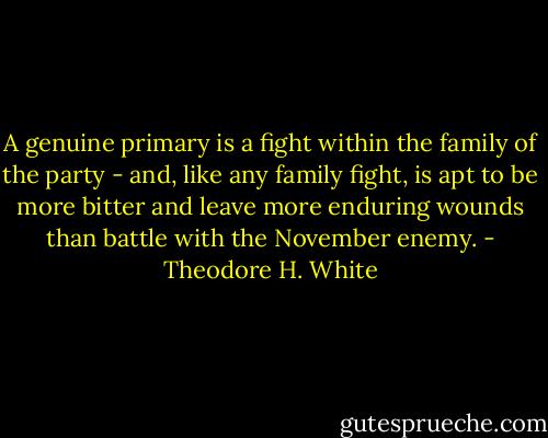 A genuine primary is a fight within the family of the party - and, like any family fight, is apt to be more bitter and leave more enduring wounds than battle with the November enemy. - Theodore H. White