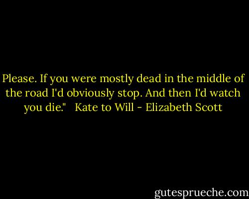 Please. If you were mostly dead in the middle of the road I'd obviously stop. And then I'd watch you die."<br /><br /><br />Kate to Will - Elizabeth Scott