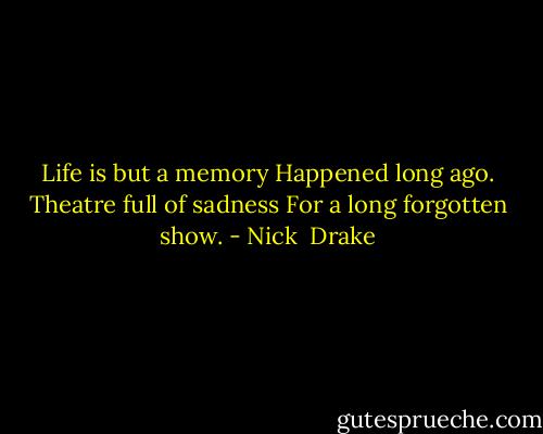 Life is but a memory Happened long ago. Theatre full of sadness For a long forgotten show. - Nick  Drake