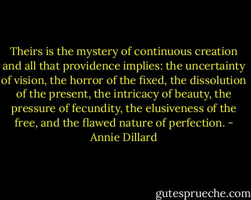 Theirs is the mystery of continuous creation and all that providence implies: the uncertainty of vision, the horror of the fixed, the dissolution of the present, the intricacy of beauty, the pressure of fecundity, the elusiveness of the free, and the flawed nature of perfection. - Annie Dillard