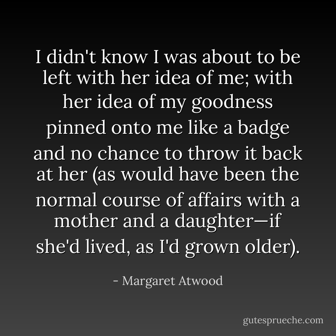 I didn't know I was about to be left with her idea of me; with her idea of my goodness pinned onto me like a badge and no chance to throw it back at her (as would have been the normal course of affairs with a mother and a daughter—if she'd lived, as I'd grown older). - Margaret Atwood