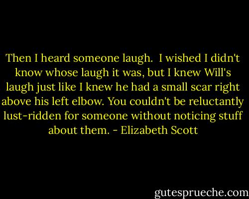 Then I heard someone laugh. <br />I wished I didn't know whose laugh it was, but I knew Will's laugh just like I knew he had a small scar right above his left elbow. You couldn't be reluctantly lust-ridden for someone without noticing stuff about them. - Elizabeth Scott