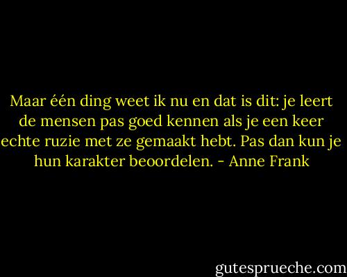 Maar één ding weet ik nu en dat is dit: je leert de mensen pas goed kennen als je een keer echte ruzie met ze gemaakt hebt. Pas dan kun je hun karakter beoordelen. - Anne Frank