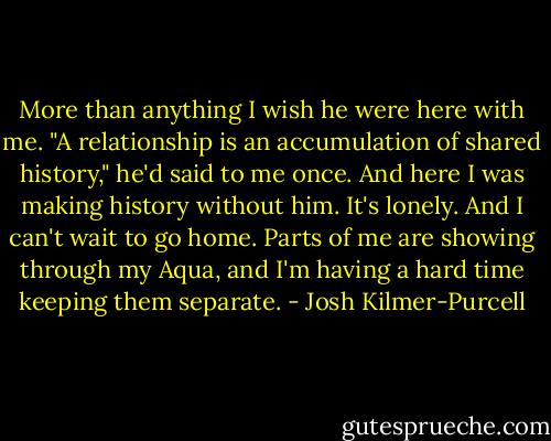More than anything I wish he were here with me. "A relationship is an accumulation of shared history," he'd said to me once. And here I was making history without him. It's lonely. And I can't wait to go home. Parts of me are showing through my Aqua, and I'm having a hard time keeping them separate. - Josh Kilmer-Purcell