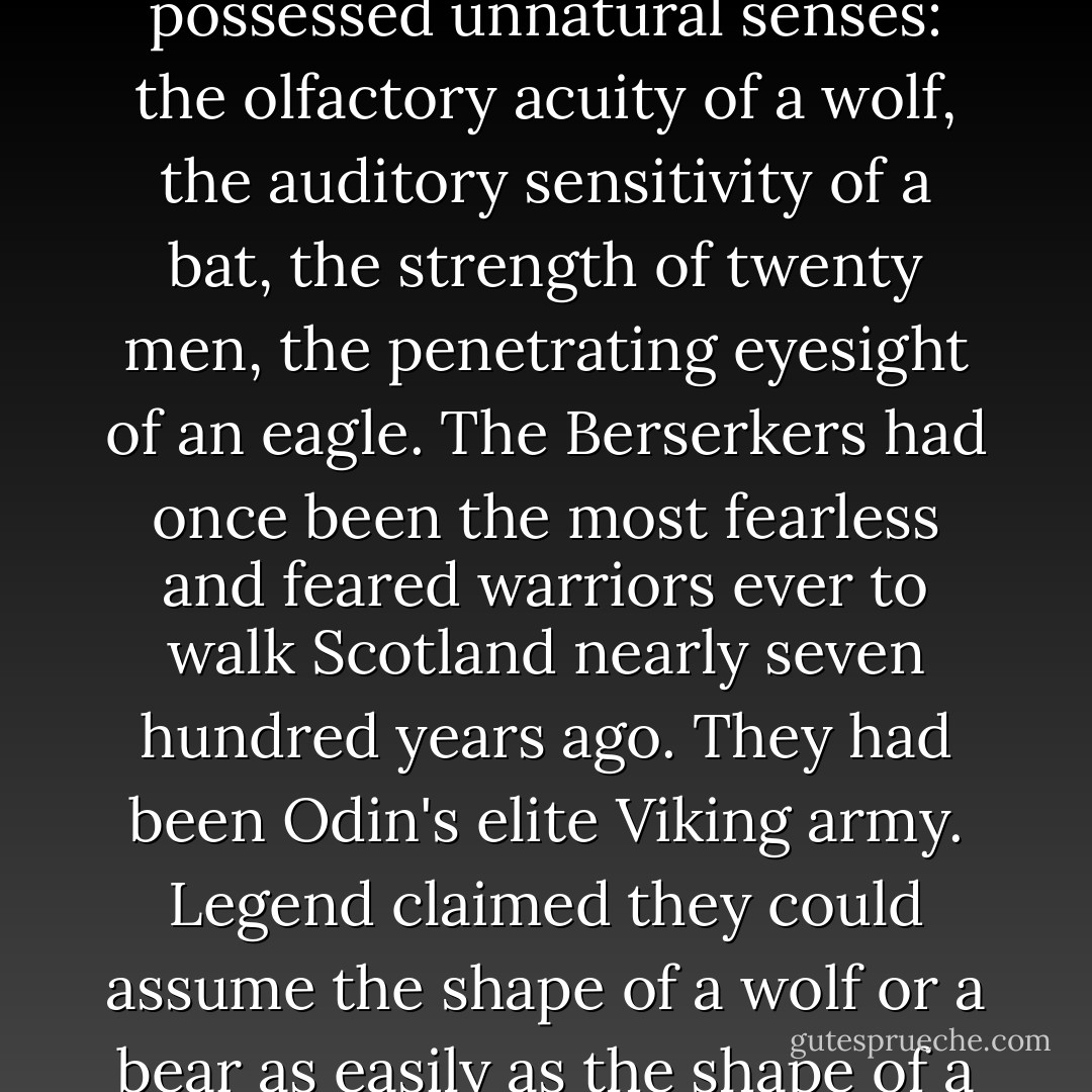 Legend claimed Berserkers could move with such speed that they seemed invisible to the human eye until the moment they attacked. They possessed unnatural senses: the olfactory acuity of a wolf, the auditory sensitivity of a bat, the strength of twenty men, the penetrating eyesight of an eagle. The Berserkers had once been the most fearless and feared warriors ever to walk Scotland nearly seven hundred years ago. They had been Odin's elite Viking army. Legend claimed they could assume the shape of a wolf or a bear as easily as the shape of a man. And they were marked by a common feature-unholy blue eyes that glowed like banked coals. - Karen Marie Moning