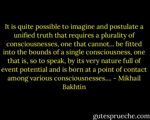 It is quite possible to imagine and postulate a unified truth that requires a plurality of consciousnesses, one that cannot... be fitted into the bounds of a single consciousness, one that is, so to speak, by its very nature full of event potential and is born at a point of contact among various consciousnesses.... - Mikhail Bakhtin