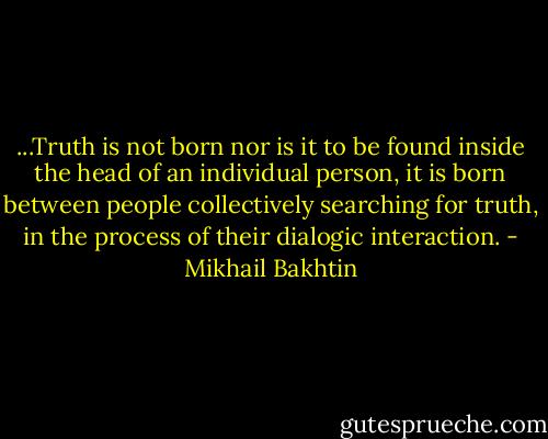 ...Truth is not born nor is it to be found inside the head of an individual person, it is born between people collectively searching for truth, in the process of their dialogic interaction. - Mikhail Bakhtin