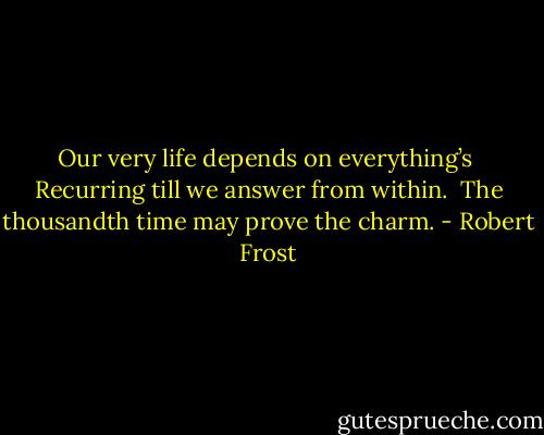 Our very life depends on everything’s <br />Recurring till we answer from within. <br />The thousandth time may prove the charm. - Robert Frost