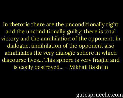 In rhetoric there are the unconditionally right and the unconditionally guilty; there is total victory and the annihilation of the opponent. In dialogue, annihilation of the opponent also annihilates the very dialogic sphere in which discourse lives... This sphere is very fragile and is easily destroyed... - Mikhail Bakhtin