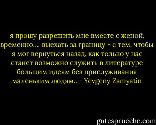 я прошу разрешить мне вместе с женой, временно,... выехать за границу - с тем, чтобы я мог вернуться назад, как только у нас станет возможно служить в литературе большим идеям без прислуживания маленьким людям.. - Yevgeny Zamyatin