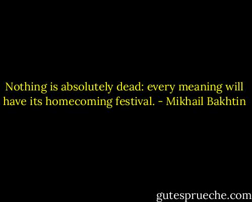 Nothing is absolutely dead: every meaning will have its homecoming festival. - Mikhail Bakhtin