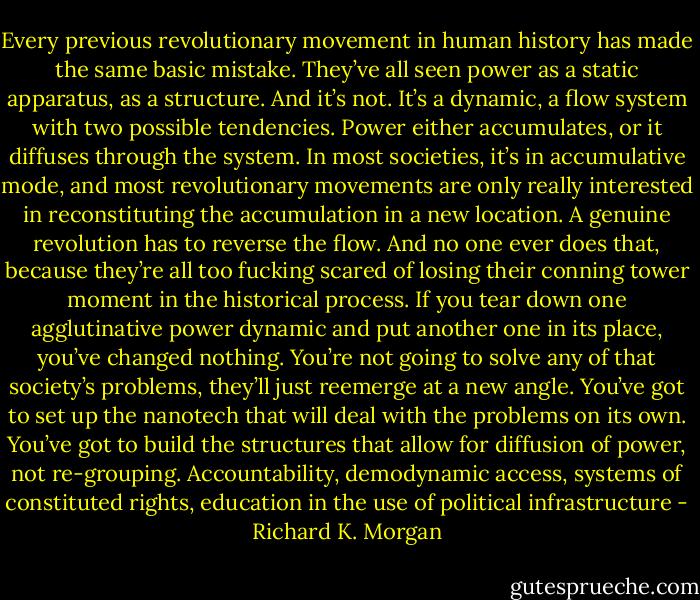 Every previous revolutionary movement in human history has made the same basic mistake. They’ve all seen power as a static apparatus, as a structure. And it’s not. It’s a dynamic, a flow system with two possible tendencies. Power either accumulates, or it diffuses through the system. In most societies, it’s in accumulative mode, and most revolutionary movements are only really interested in reconstituting the accumulation in a new location. A genuine revolution has to reverse the flow. And no one ever does that, because they’re all too fucking scared of losing their conning tower moment in the historical process. If you tear down one agglutinative power dynamic and put another one in its place, you’ve changed nothing. You’re not going to solve any of that society’s problems, they’ll just reemerge at a new angle. You’ve got to set up the nanotech that will deal with the problems on its own. You’ve got to build the structures that allow for diffusion of power, not re-grouping. Accountability, demodynamic access, systems of constituted rights, education in the use of political infrastructure - Richard K. Morgan