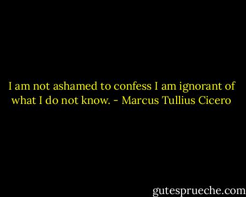 I am not ashamed to confess I am ignorant of what I do not know. - Marcus Tullius Cicero