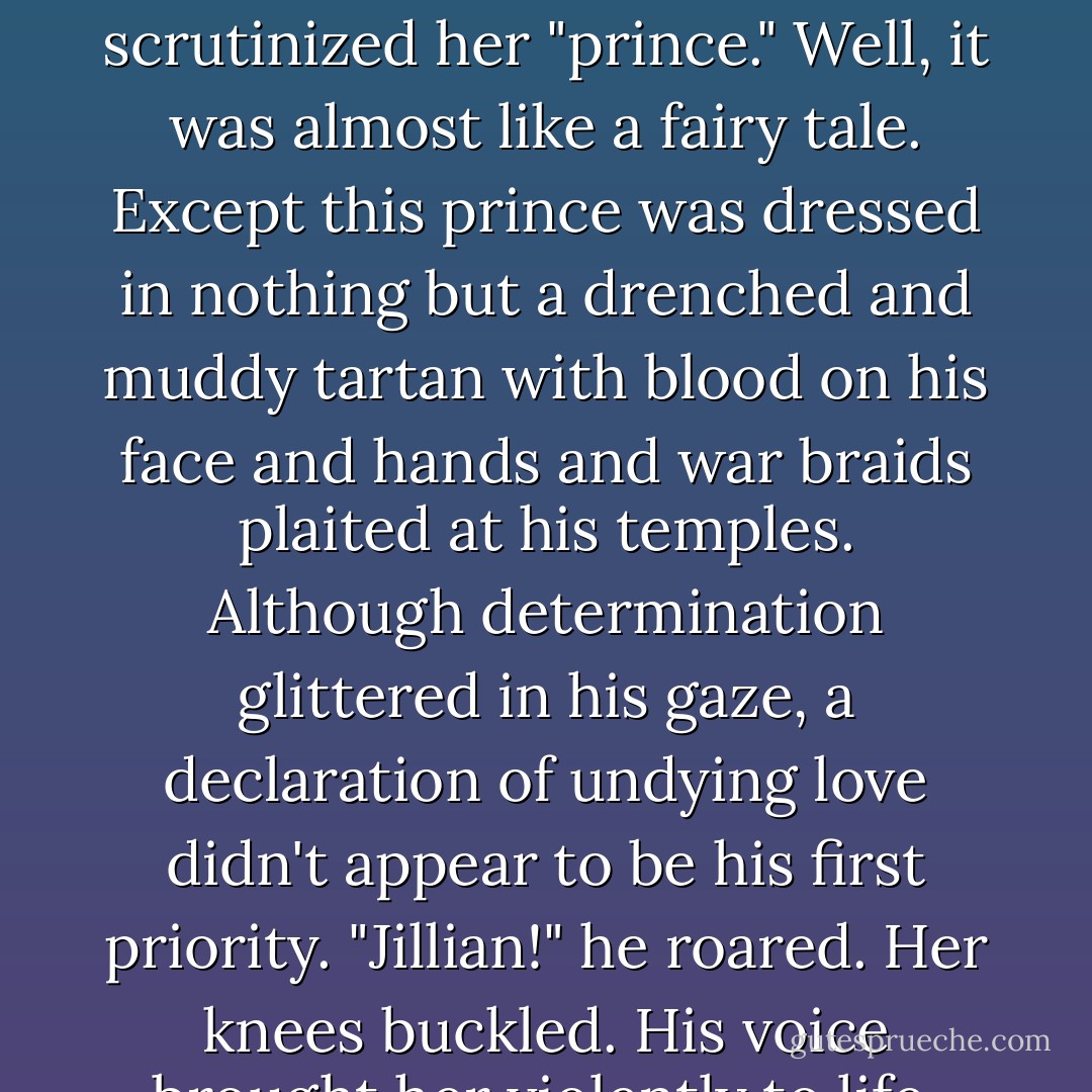All eyes flew to the entrance.<br />A great gray stallion reared up in the doorway, its breath frosting the air with puffs of steam. It was a scene from every fairy-tale romance she'd ever read: the handsome prince bursting into the castle astride a magnificent stallion, ablaze with desire and honor as he'd declared his undying love before all and sundry. Her heart swelled with joy.<br />Then her brow puckered as she scrutinized her "prince." Well, it was almost like a fairy tale. Except this prince was dressed in nothing but a drenched and muddy tartan with blood on his face and hands and war braids plaited at his temples. Although determination glittered in his gaze, a declaration of undying love didn't appear to be his first priority.<br />"Jillian!" he roared.<br />Her knees buckled. His voice brought her violently to life. Everything in the room receded and there was only Grimm, blue eyes blazing, his massive frame filling the doorway. He was majestic, towering, and ruthless. Here was her fierce warrior ready to battle the world to gain her love.<br />He urged Occam into the crowd, making his way toward the altar.<br />"Grimm," she whispered. - Karen Marie Moning