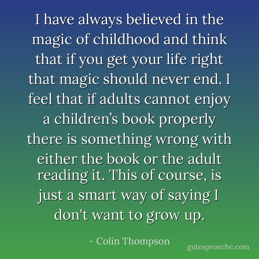 I have always believed in the magic of childhood and think that if you get your life right that magic should never end. I feel that if adults cannot enjoy a children’s book properly there is something wrong with either the book or the adult reading it. This of course, is just a smart way of saying I don't want to grow up. - Colin Thompson