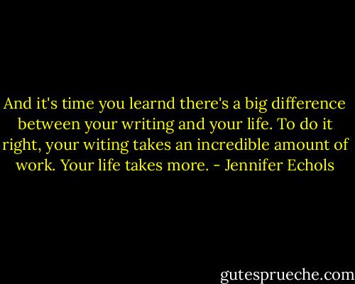 And it's time you learnd there's a big difference between your writing and your life. To do it right, your witing takes an incredible amount of work. Your life takes more. - Jennifer Echols