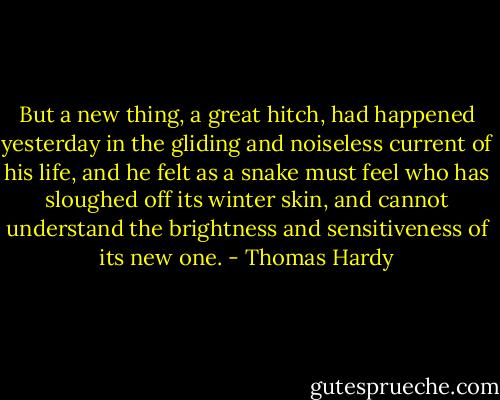 But a new thing, a great hitch, had happened yesterday in the gliding and noiseless current of his life, and he felt as a snake must feel who has sloughed off its winter skin, and cannot understand the brightness and sensitiveness of its new one. - Thomas Hardy