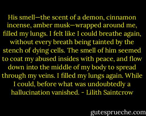 His smell—the scent of a demon, cinnamon incense, amber musk—wrapped around me, filled my lungs. I felt like I could breathe again, without every breath being tainted by the stench of dying cells. The smell of him seemed to coat my abused insides with peace, and flow down into the middle of my body to spread through my veins. I filled my lungs again. While I could, before what was undoubtedly a hallucination vanished. - Lilith Saintcrow