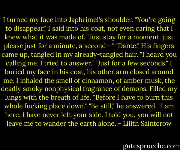 I turned my face into Japhrimel's shoulder. "You're going to disappear," I said into his coat, not even caring that I knew what it was made of. "Just stay for a moment, just please just for a minute, a second—"<br />"Dante." His fingers came up, tangled in my already-tangled hair. "I heard you calling me. I tried to answer."<br />"Just for a few seconds." I buried my face in his coat, his other arm closed around me. I inhaled the smell of cinnamon, of amber musk, the deadly smoky nonphysical fragrance of demons. Filled my lungs with the breath of life. "Before I have to burn this whole fucking place down."<br />"Be still," he answered. "I am here, I have never left your side. I told you, you will not leave me to<br />wander the earth alone. - Lilith Saintcrow