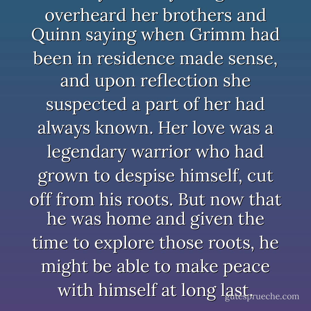 Suddenly so many things she'd overheard her brothers and Quinn saying when Grimm had been in residence made sense, and upon reflection she suspected a part of her had always known.<br />Her love was a legendary warrior who had grown to despise himself, cut off from his roots. But now that he was home and given the time to explore those roots, he might be able to make peace with himself at long last. - Karen Marie Moning