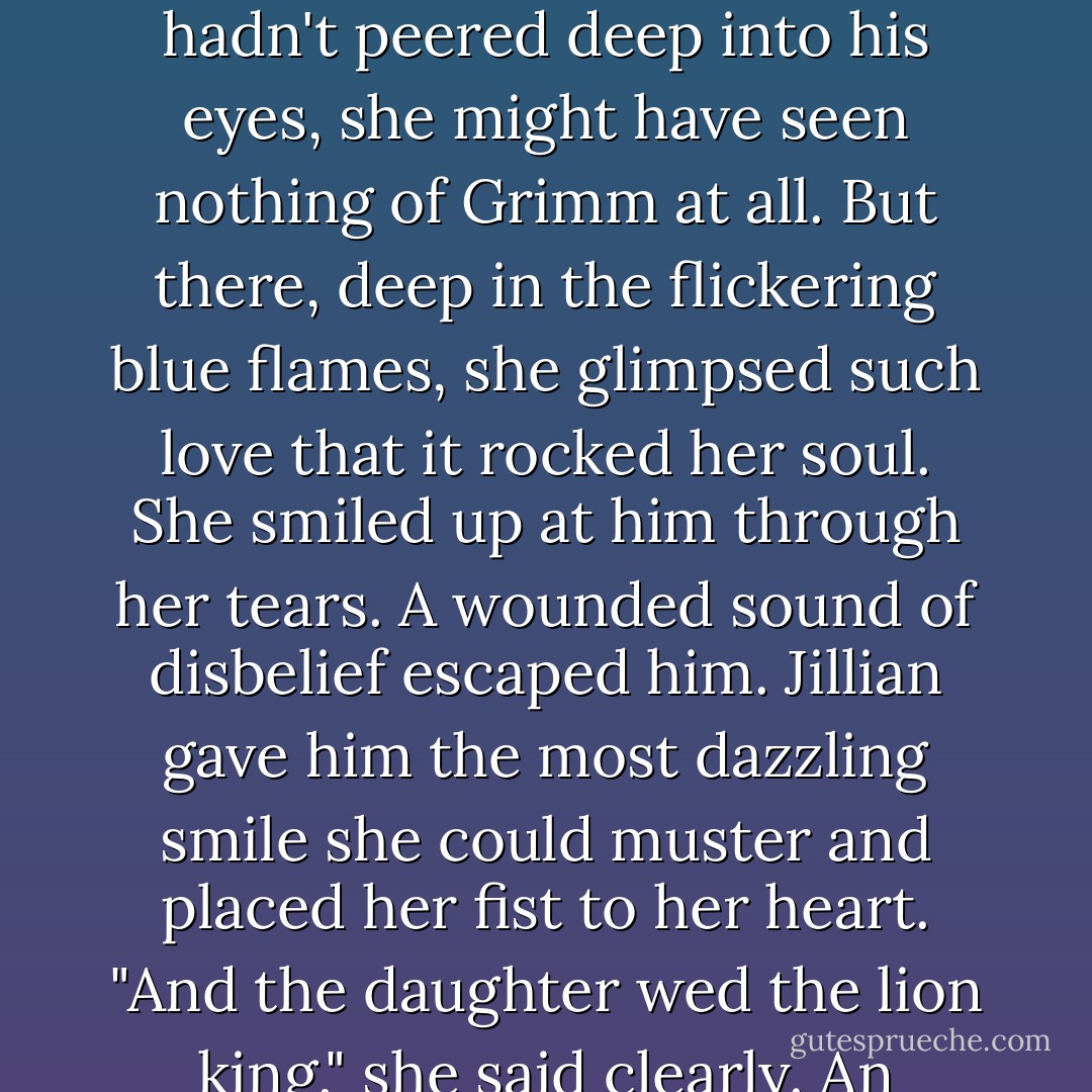 Although Jillian had known what Grimm was before that moment, she was briefly immobilized by the sight of him. It was one thing to know that the man she loved was a Berserker-it was another thing entirely to behold it. He regarded her with such an inhuman expression that if she hadn't peered deep into his eyes, she might have seen nothing of Grimm at all. But there, deep in the flickering blue flames, she glimpsed such love that it rocked her soul. She smiled up at him through her tears.<br />A wounded sound of disbelief escaped him.<br />Jillian gave him the most dazzling smile she could muster and placed her fist to her heart. "And the daughter wed the lion king," she said clearly.<br />An expression of incredulity crossed the warrior's face. His blue eyes widened and he stared at her in stunned silence.<br />"I love you, Gavrael McIllioch."<br />When he smiled, his face blazed with love. He tossed his head back and shouted his joy to the sky. - Karen Marie Moning