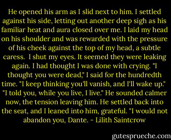 He opened his arm as I slid next to him. I settled against his side, letting out another deep sigh as his familiar heat and aura closed over me. I laid my head on his shoulder and was rewarded with the pressure of his cheek against the top of my head, a subtle caress. <br />I shut my eyes. It seemed they were leaking again. I had thought I was done with crying. "I thought you were dead," I said for the hundredth time. "I keep thinking you'll vanish, and I'll wake up." <br />"I told you, while you live, I live." He sounded calmer now, the tension leaving him. He settled back into the seat, and I leaned into him, grateful. "I would not abandon you, Dante. - Lilith Saintcrow