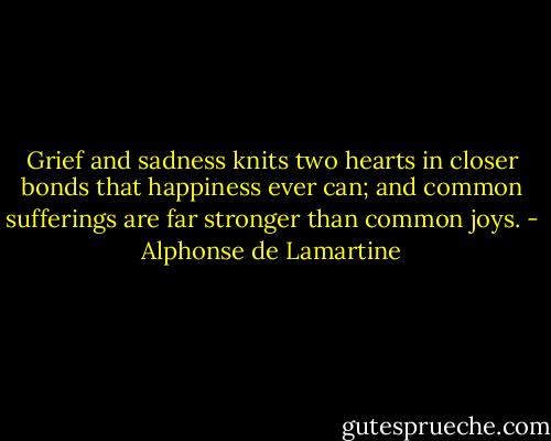 Grief and sadness knits two hearts in closer bonds that happiness ever can; and common sufferings are far stronger than common joys. - Alphonse de Lamartine