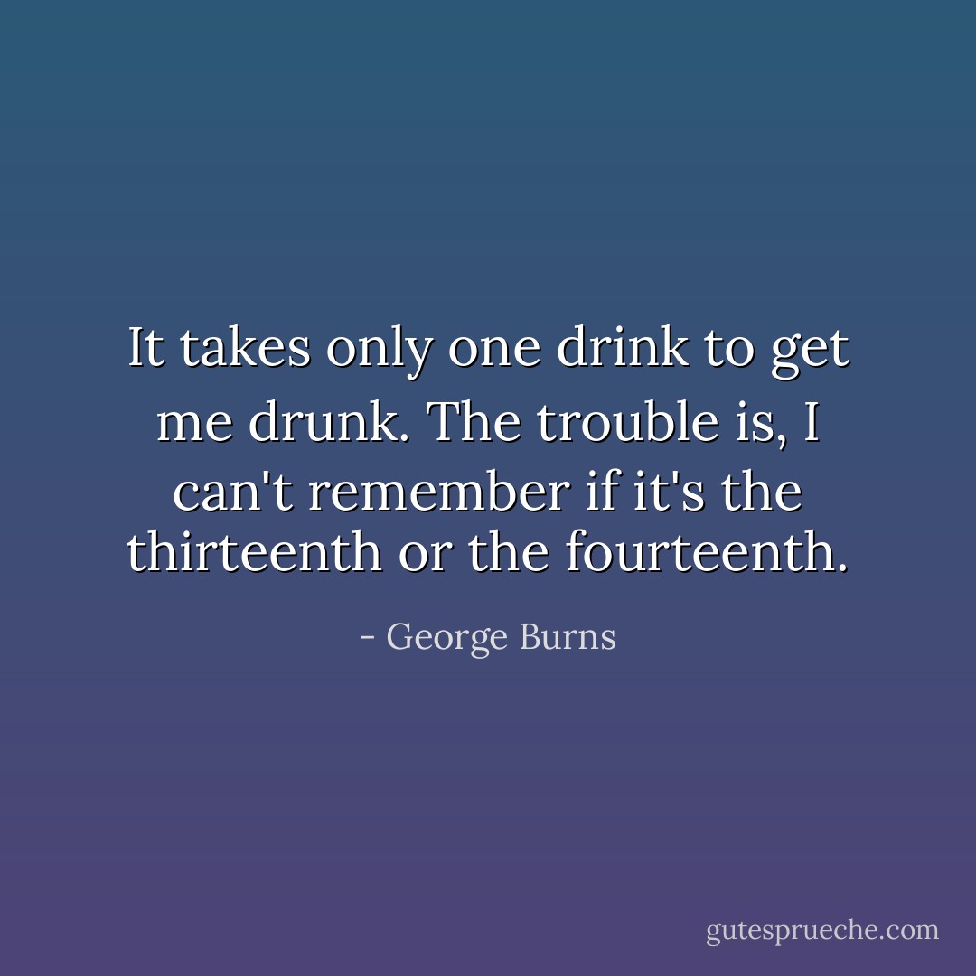 It takes only one drink to get me drunk. The trouble is, I can't remember if it's the thirteenth or the fourteenth. - George Burns