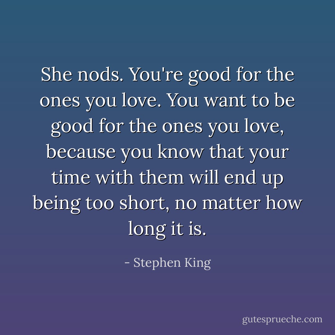 She nods. You're good for the ones you love. You want to be good for the ones you love, because you know that your time with them will end up being too short, no matter how long it is. - Stephen King