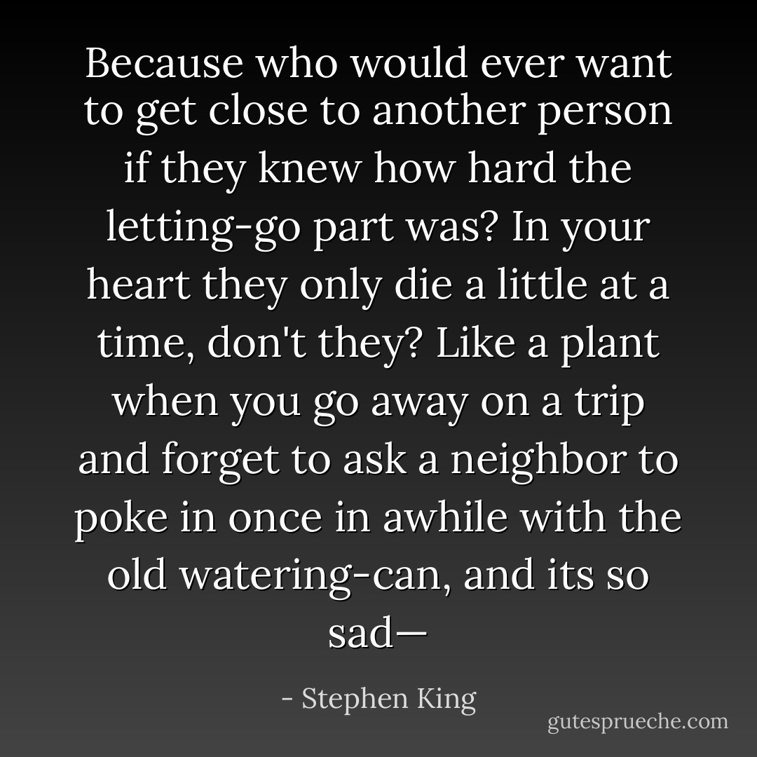 Because who would ever want to get close to another person if they knew how hard the letting-go part was? In your heart they only die a little at a time, don't they? Like a plant when you go away on a trip and forget to ask a neighbor to poke in once in awhile with the old watering-can, and its so sad— - Stephen King