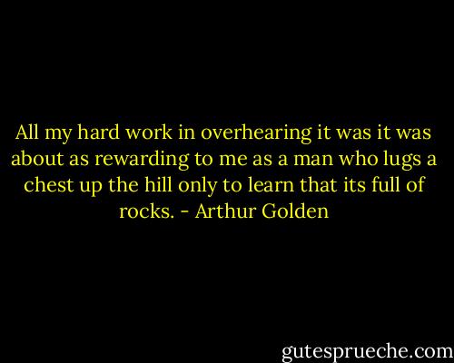 All my hard work in overhearing it was it was about as rewarding to me as a man who lugs a chest up the hill only to learn that its full of rocks. - Arthur Golden