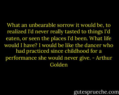 What an unbearable sorrow it would be, to realized I'd never really tasted to things I'd eaten, or seen the places I'd been. What life would I have? I would be like the dancer who had practiced since childhood for a performance she would never give. - Arthur Golden