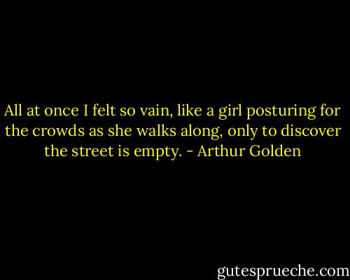 All at once I felt so vain, like a girl posturing for the crowds as she walks along, only to discover the street is empty. - Arthur Golden