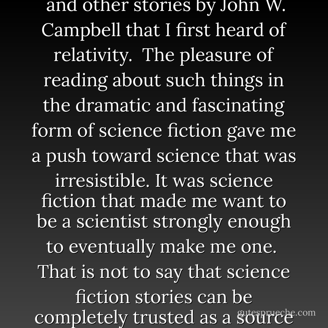 In <a href="https://www.goodreads.com/author/show/61942.Hamilton" title="Hamilton" rel="nofollow noopener">Hamilton</a>'s <i>The Universe Wreckers</i>... it was in that novel that, for the first time, I learned Neptune had a satellite named Triton... It was from <i>
  <a href="https://www.goodreads.com/book/show/4823723.The_Drums_of_Tapajos" title="The Drums of Tapajos" rel="nofollow noopener">The Drums of Tapajos</a>
</i> that I first learned there was a Mato Grosso area in the Amazon basin. It was from <i>
  <a href="https://www.goodreads.com/book/show/12048865.The_Black_Star_Passes" title="The Black Star Passes" rel="nofollow noopener">The Black Star Passes</a>
</i> and other stories by <a href="https://www.goodreads.com/author/show/4503177.John_W__Campbell" title="John W. Campbell" rel="nofollow noopener">John W. Campbell</a> that I first heard of relativity.<br /><br />The pleasure of reading about such things in the dramatic and fascinating form of science fiction gave me a push toward science that was irresistible. It was science fiction that made me want to be a scientist strongly enough to eventually make me one.<br /><br />That is not to say that science fiction stories can be completely trusted as a source of specific knowledge... However, the misguidings of science fiction can be unlearned. Sometimes the unlearning process is not easy, but it is a low price to pay for the gift of fascination over science. - Isaac Asimov